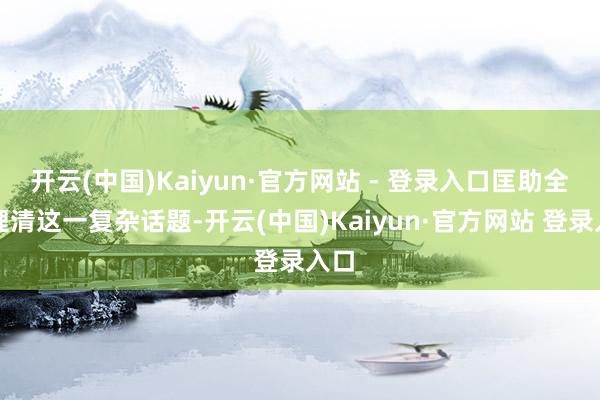 开云(中国)Kaiyun·官方网站 - 登录入口匡助全球理清这一复杂话题-开云(中国)Kaiyun·官方网站 登录入口