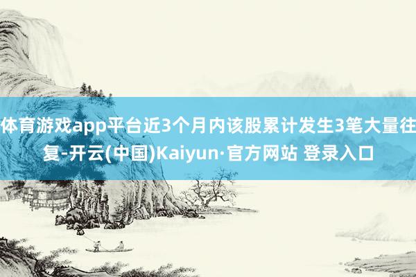 体育游戏app平台近3个月内该股累计发生3笔大量往复-开云(中国)Kaiyun·官方网站 登录入口