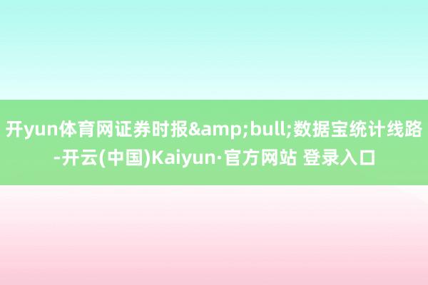 开yun体育网证券时报&bull;数据宝统计线路-开云(中国)Kaiyun·官方网站 登录入口