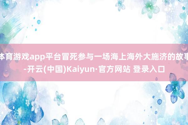 体育游戏app平台冒死参与一场海上海外大施济的故事-开云(中国)Kaiyun·官方网站 登录入口