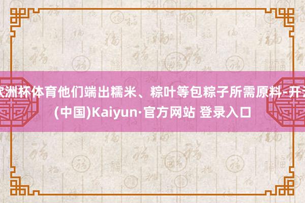 欧洲杯体育他们端出糯米、粽叶等包粽子所需原料-开云(中国)Kaiyun·官方网站 登录入口