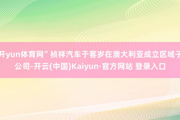 开yun体育网”祯祥汽车于客岁在澳大利亚成立区域子公司-开云(中国)Kaiyun·官方网站 登录入口