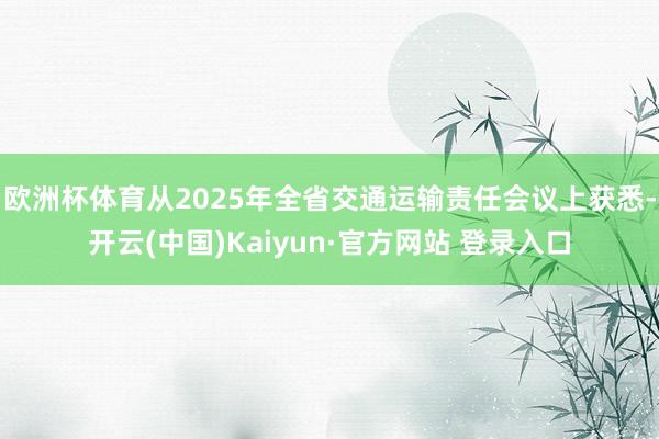 欧洲杯体育从2025年全省交通运输责任会议上获悉-开云(中国)Kaiyun·官方网站 登录入口