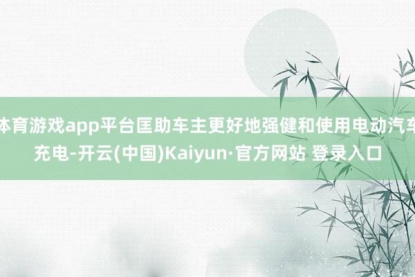 体育游戏app平台匡助车主更好地强健和使用电动汽车充电-开云(中国)Kaiyun·官方网站 登录入口