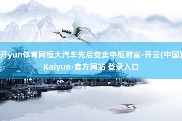 开yun体育网恒大汽车先后变卖中枢财富-开云(中国)Kaiyun·官方网站 登录入口