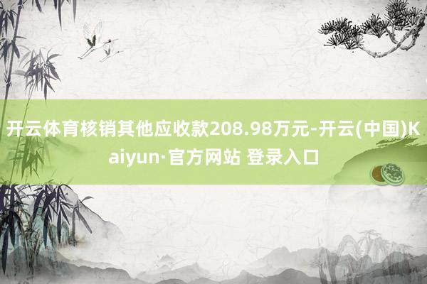 开云体育核销其他应收款208.98万元-开云(中国)Kaiyun·官方网站 登录入口