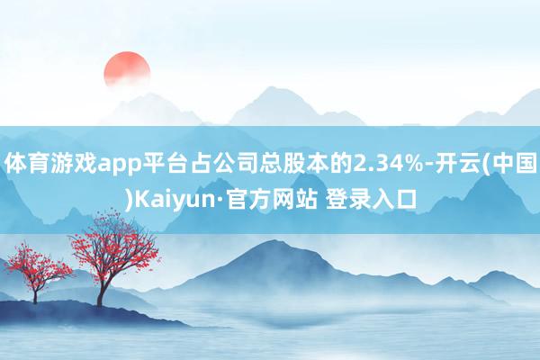 体育游戏app平台占公司总股本的2.34%-开云(中国)Kaiyun·官方网站 登录入口