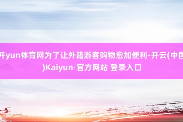 开yun体育网为了让外籍游客购物愈加便利-开云(中国)Kaiyun·官方网站 登录入口
