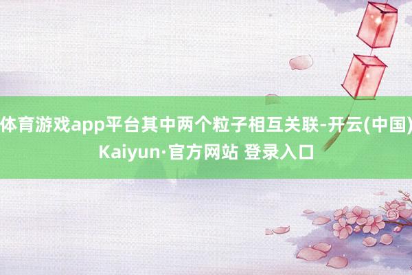 体育游戏app平台其中两个粒子相互关联-开云(中国)Kaiyun·官方网站 登录入口