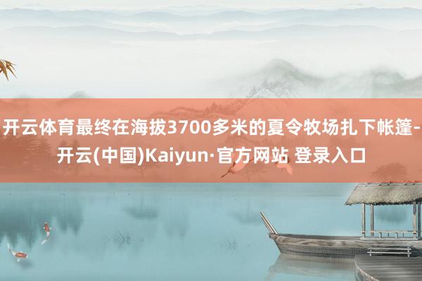 开云体育最终在海拔3700多米的夏令牧场扎下帐篷-开云(中国)Kaiyun·官方网站 登录入口
