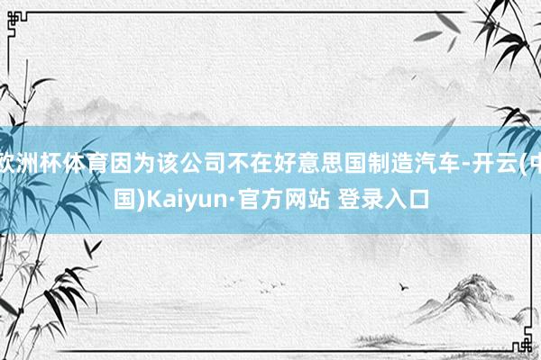 欧洲杯体育因为该公司不在好意思国制造汽车-开云(中国)Kaiyun·官方网站 登录入口