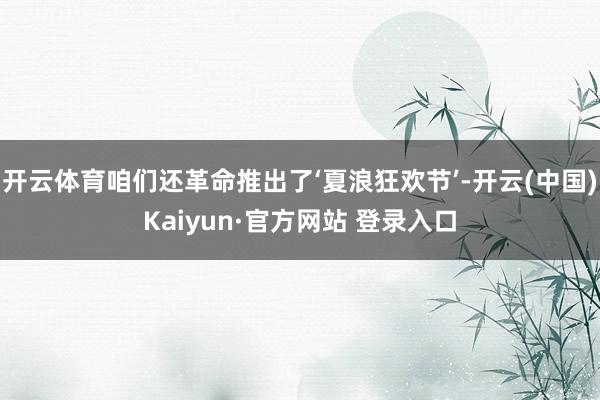 开云体育咱们还革命推出了‘夏浪狂欢节’-开云(中国)Kaiyun·官方网站 登录入口