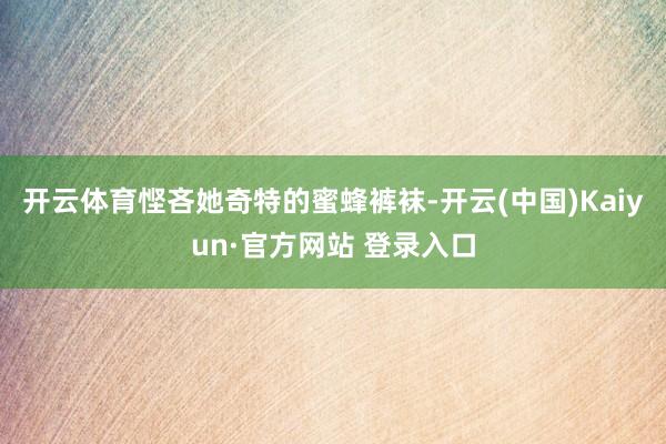 开云体育悭吝她奇特的蜜蜂裤袜-开云(中国)Kaiyun·官方网站 登录入口