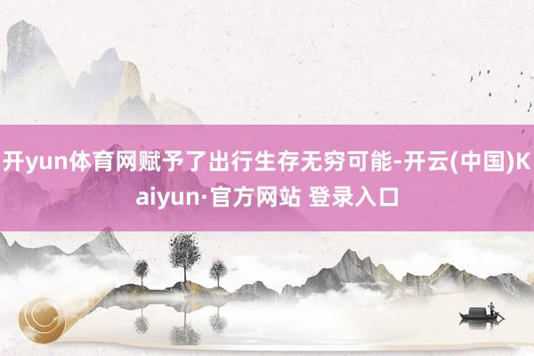 开yun体育网赋予了出行生存无穷可能-开云(中国)Kaiyun·官方网站 登录入口