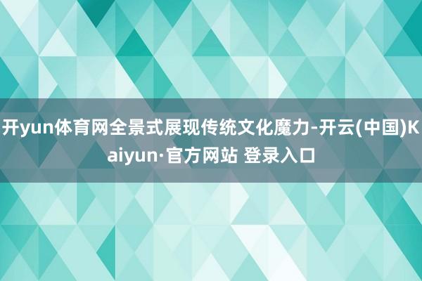 开yun体育网全景式展现传统文化魔力-开云(中国)Kaiyun·官方网站 登录入口