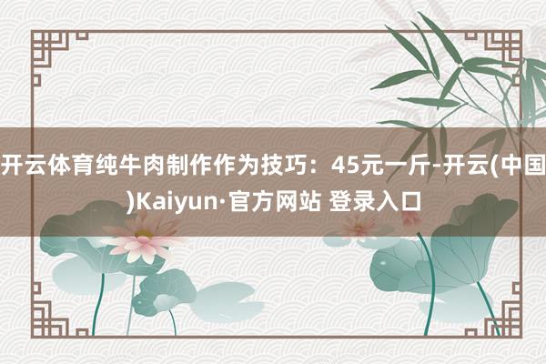 开云体育纯牛肉制作作为技巧：45元一斤-开云(中国)Kaiyun·官方网站 登录入口