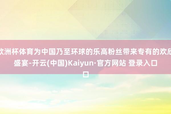 欧洲杯体育为中国乃至环球的乐高粉丝带来专有的欢欣盛宴-开云(中国)Kaiyun·官方网站 登录入口