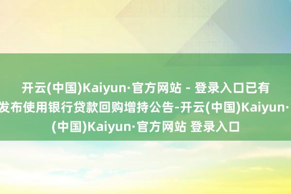 开云(中国)Kaiyun·官方网站 - 登录入口已有超300家上市公司发布使用银行贷款回购增持公告-开云(中国)Kaiyun·官方网站 登录入口