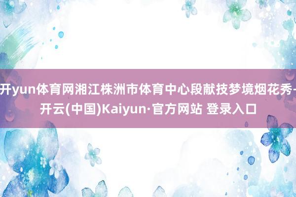 开yun体育网湘江株洲市体育中心段献技梦境烟花秀-开云(中国)Kaiyun·官方网站 登录入口