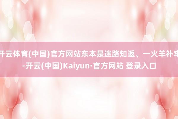 开云体育(中国)官方网站东本是迷路知返、一火羊补牢-开云(中国)Kaiyun·官方网站 登录入口