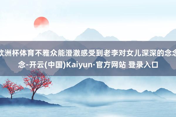 欧洲杯体育不雅众能澄澈感受到老李对女儿深深的念念念-开云(中国)Kaiyun·官方网站 登录入口
