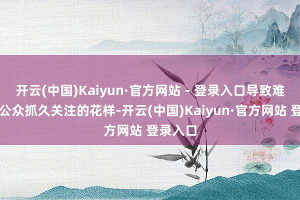 开云(中国)Kaiyun·官方网站 - 登录入口导致难以点火公众抓久关注的花样-开云(中国)Kaiyun·官方网站 登录入口