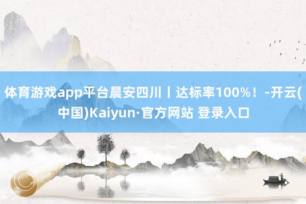 体育游戏app平台晨安四川丨达标率100%！-开云(中国)Kaiyun·官方网站 登录入口