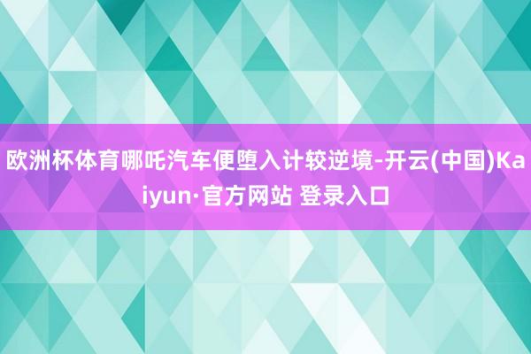 欧洲杯体育哪吒汽车便堕入计较逆境-开云(中国)Kaiyun·官方网站 登录入口