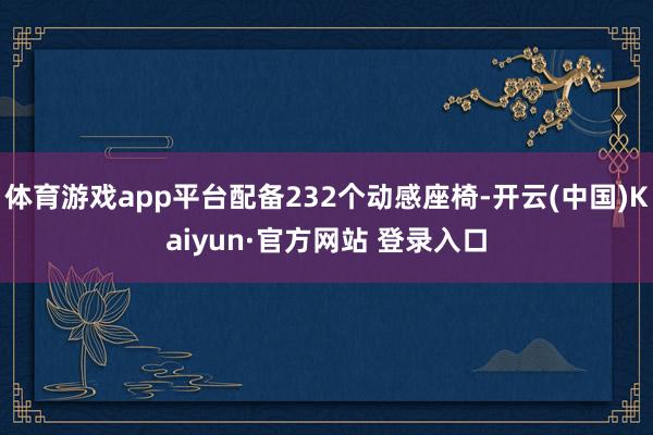 体育游戏app平台配备232个动感座椅-开云(中国)Kaiyun·官方网站 登录入口