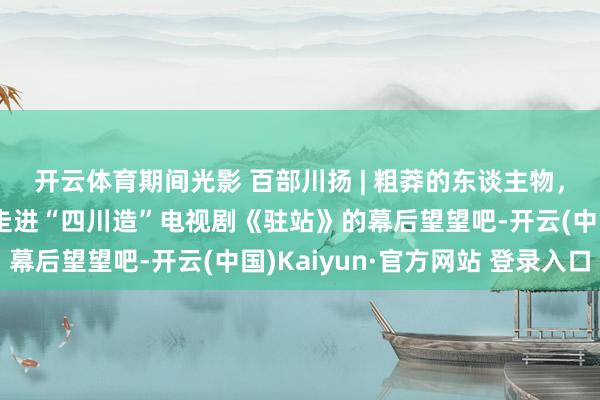 开云体育期间光影 百部川扬 | 粗莽的东谈主物，不粗莽的故事！一皆走进“四川造”电视剧《驻站》的幕后望望吧-开云(中国)Kaiyun·官方网站 登录入口