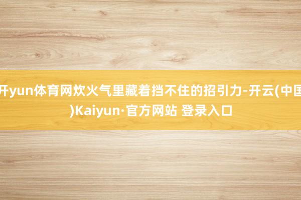 开yun体育网炊火气里藏着挡不住的招引力-开云(中国)Kaiyun·官方网站 登录入口