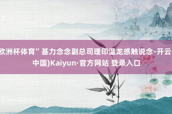 欧洲杯体育”基力念念副总司理印温龙感触说念-开云(中国)Kaiyun·官方网站 登录入口
