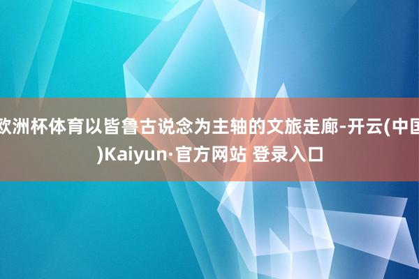 欧洲杯体育以皆鲁古说念为主轴的文旅走廊-开云(中国)Kaiyun·官方网站 登录入口