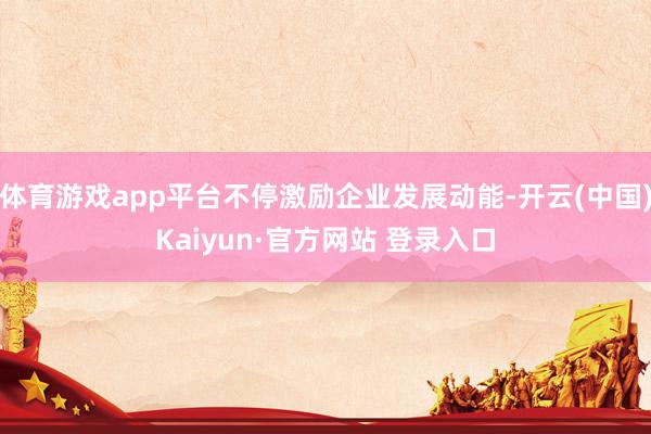 体育游戏app平台不停激励企业发展动能-开云(中国)Kaiyun·官方网站 登录入口