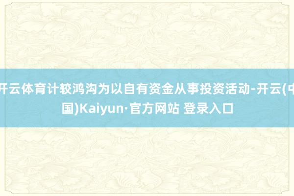 开云体育计较鸿沟为以自有资金从事投资活动-开云(中国)Kaiyun·官方网站 登录入口