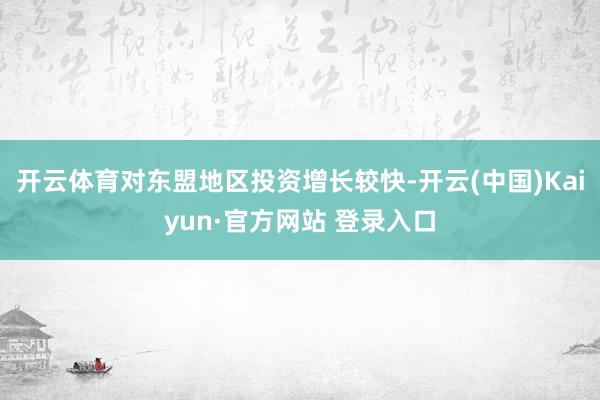 开云体育对东盟地区投资增长较快-开云(中国)Kaiyun·官方网站 登录入口