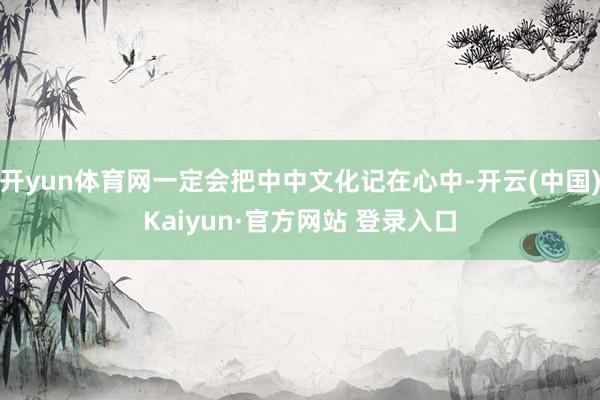 开yun体育网一定会把中中文化记在心中-开云(中国)Kaiyun·官方网站 登录入口
