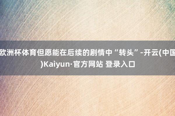 欧洲杯体育但愿能在后续的剧情中“转头”-开云(中国)Kaiyun·官方网站 登录入口