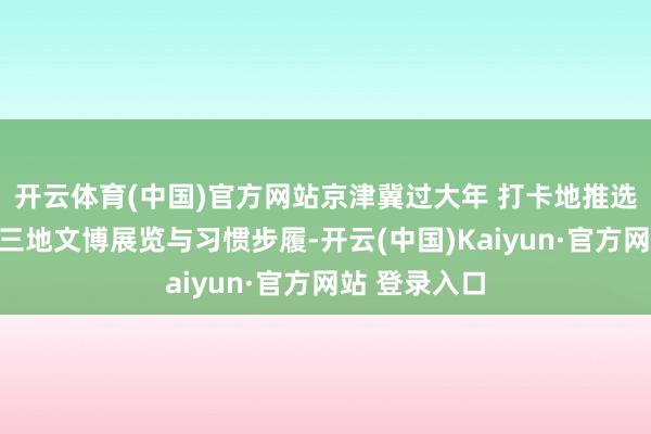 开云体育(中国)官方网站京津冀过大年 打卡地推选｜为您盘货三地文博展览与习惯步履-开云(中国)Kaiyun·官方网站 登录入口