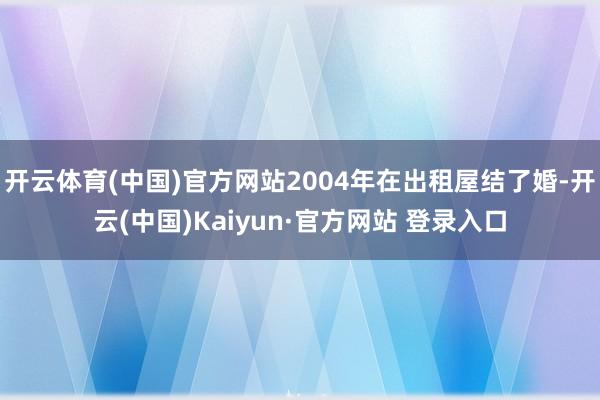 开云体育(中国)官方网站2004年在出租屋结了婚-开云(中国)Kaiyun·官方网站 登录入口