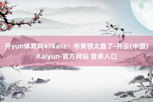 开yun体育网47kasz：布莱顿太蠢了-开云(中国)Kaiyun·官方网站 登录入口