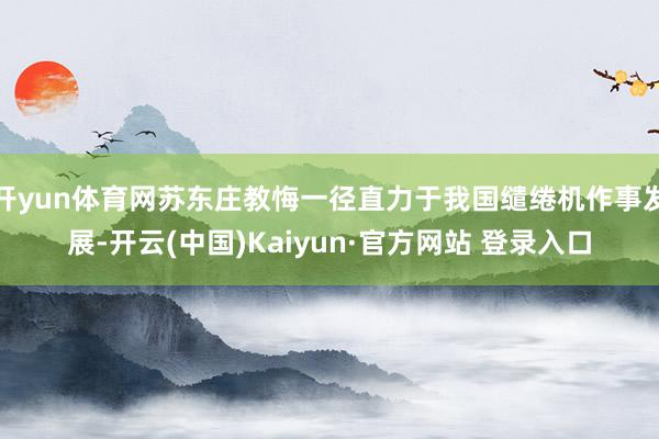 开yun体育网苏东庄教悔一径直力于我国缱绻机作事发展-开云(中国)Kaiyun·官方网站 登录入口