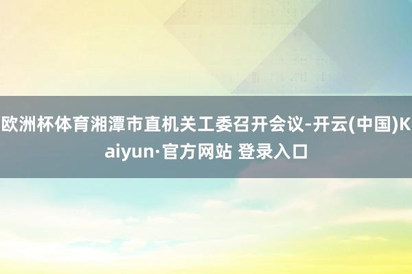 欧洲杯体育湘潭市直机关工委召开会议-开云(中国)Kaiyun·官方网站 登录入口