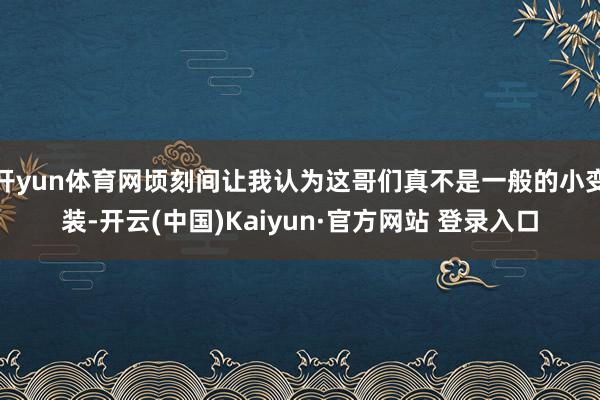 开yun体育网顷刻间让我认为这哥们真不是一般的小变装-开云(中国)Kaiyun·官方网站 登录入口