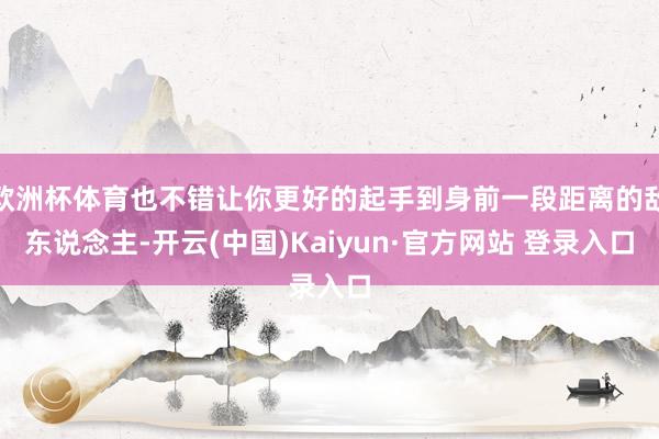 欧洲杯体育也不错让你更好的起手到身前一段距离的敌东说念主-开云(中国)Kaiyun·官方网站 登录入口