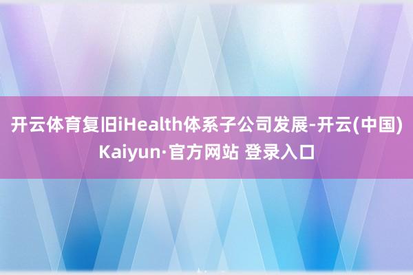开云体育复旧iHealth体系子公司发展-开云(中国)Kaiyun·官方网站 登录入口