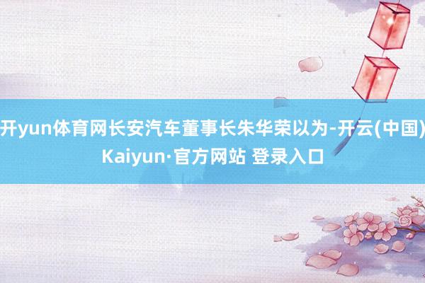 开yun体育网长安汽车董事长朱华荣以为-开云(中国)Kaiyun·官方网站 登录入口