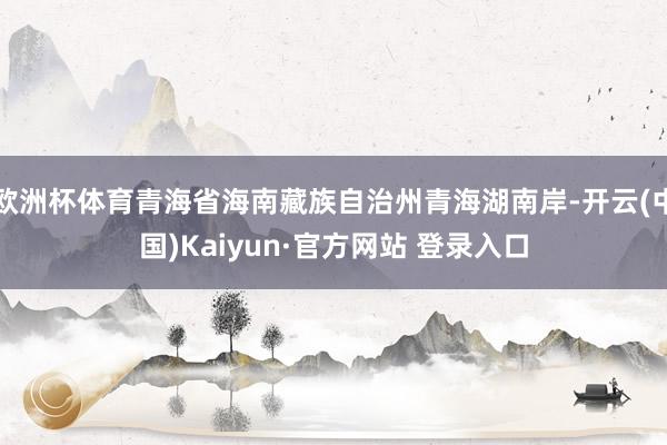 欧洲杯体育青海省海南藏族自治州青海湖南岸-开云(中国)Kaiyun·官方网站 登录入口