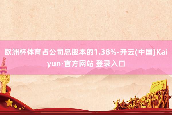 欧洲杯体育占公司总股本的1.38%-开云(中国)Kaiyun·官方网站 登录入口