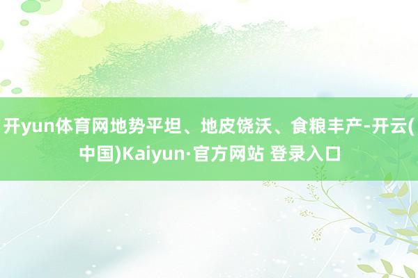 开yun体育网地势平坦、地皮饶沃、食粮丰产-开云(中国)Kaiyun·官方网站 登录入口